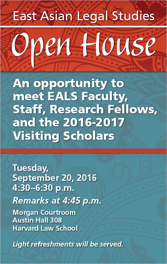 Red and blue poster: East Asian Legal Studies Open House / An opportunity to meet EALS Faculty, Staff, Research Fellows and the 2016-2017 Visiting Scholars / Tuesday, September 20, 2016 / 4:30-6:30, with remarks at 4:45 / Light refreshments will be served. / Morgan Courtroom/Austin Hall 308/Harvard Law School